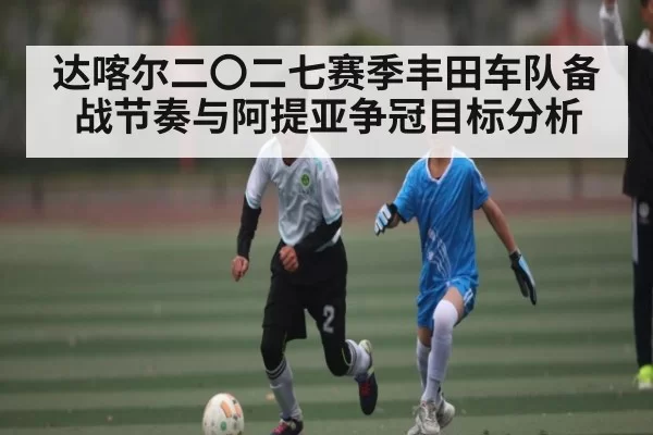 达喀尔二〇二七赛季丰田车队备战节奏与阿提亚争冠目标分析 - LCK